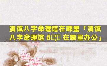 清镇八字命理馆在哪里「清镇八字命理馆 🦆 在哪里办公」